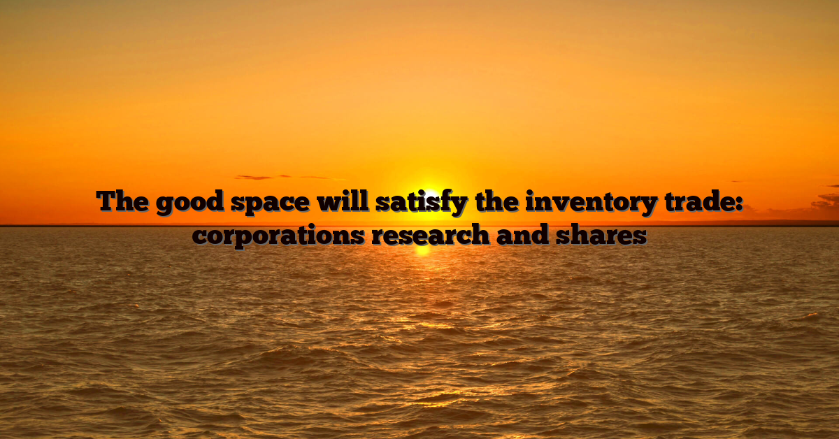 The good space will satisfy the inventory trade: corporations research and shares